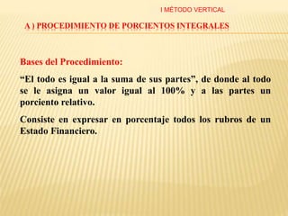 A ) PROCEDIMIENTO DE PORCIENTOS INTEGRALES
Bases del Procedimiento:
“El todo es igual a la suma de sus partes”, de donde al todo
se le asigna un valor igual al 100% y a las partes un
porciento relativo.
Consiste en expresar en porcentaje todos los rubros de un
Estado Financiero.
I MÉTODO VERTICAL
 