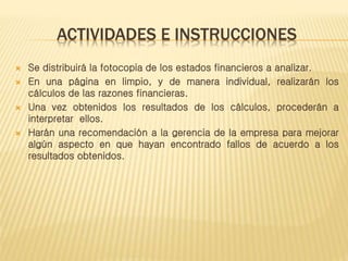 ACTIVIDADES E INSTRUCCIONES
 Se distribuirá la fotocopia de los estados financieros a analizar.
 En una página en limpio, y de manera individual, realizarán los
cálculos de las razones financieras.
 Una vez obtenidos los resultados de los cálculos, procederán a
interpretar ellos.
 Harán una recomendación a la gerencia de la empresa para mejorar
algún aspecto en que hayan encontrado fallos de acuerdo a los
resultados obtenidos.
 