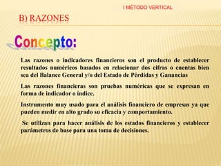 B) RAZONES
Las razones o indicadores financieros son el producto de establecer
resultados numéricos basados en relacionar dos cifras o cuentas bien
sea del Balance General y/o del Estado de Pérdidas y Ganancias
Las razones financieras son pruebas numéricas que se expresan en
forma de indicador o índice.
Instrumento muy usado para el análisis financiero de empresas ya que
pueden medir en alto grado su eficacia y comportamiento.
Se utilizan para hacer análisis de los estados financieros y establecer
parámetros de base para una toma de decisiones.
I MÉTODO VERTICAL
 