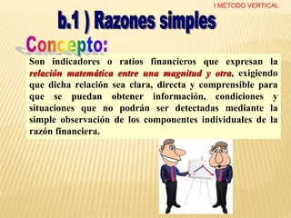 Son indicadores o ratios financieros que expresan la
relación matemática entre una magnitud y otra, exigiendo
que dicha relación sea clara, directa y comprensible para
que se puedan obtener información, condiciones y
situaciones que no podrán ser detectadas mediante la
simple observación de los componentes individuales de la
razón financiera.
I MÉTODO VERTICAL
 