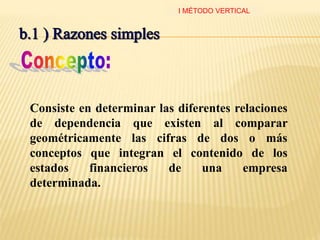 Consiste en determinar las diferentes relaciones
de dependencia que existen al comparar
geométricamente las cifras de dos o más
conceptos que integran el contenido de los
estados financieros de una empresa
determinada.
I MÉTODO VERTICAL
 