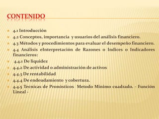 CONTENIDO
 4.1 Introducción
 4.2 Conceptos, importancia y usuarios del análisis financiero.
 4.3 Métodos y procedimientos para evaluar el desempeño financiero.
 4.4 Análisis eInterpretación de Razones o Indices o Indicadores
financieros:
 4.4.1 De liquidez
 4.4.2 De actividad o administración de activos
 4.4.3 De rentabilidad
 4.4.4 De endeudamiento y cobertura.
 4.4.5 Tecnicas de Pronósticos Metodo Minimo cuadrado. - Función
Lineal -
 