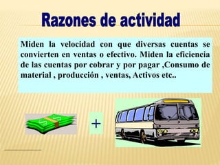 Miden la velocidad con que diversas cuentas se
convierten en ventas o efectivo. Miden la eficiencia
de las cuentas por cobrar y por pagar ,Consumo de
material , producción , ventas, Activos etc..
+
 