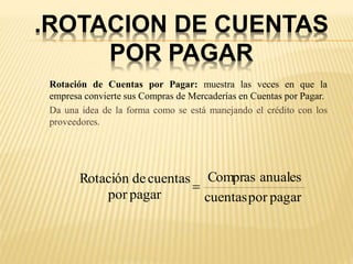 .ROTACION DE CUENTAS
POR PAGAR
Rotación de Cuentas por Pagar: muestra las veces en que la
empresa convierte sus Compras de Mercaderías en Cuentas por Pagar.
Da una idea de la forma como se está manejando el crédito con los
proveedores.
pagar
por
cuentas
anuales
Compras
pagar
por
cuentas
de
Rotación

 
