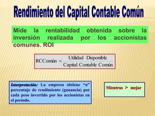 Mide la rentabilidad obtenida sobre la
inversión realizada por los accionistas
comunes. ROI
Común
Contable
Capital
Disponible
Utilidad
RCComún 
Mientras > mejor
Interpretación: La empresa obtiene “n”
porcentaje de rendimiento (ganancia) por
cada peso invertido por los accionistas en
el período.
 