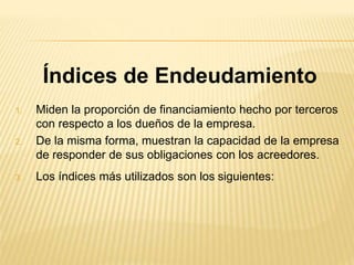 Índices de Endeudamiento
1. Miden la proporción de financiamiento hecho por terceros
con respecto a los dueños de la empresa.
2. De la misma forma, muestran la capacidad de la empresa
de responder de sus obligaciones con los acreedores.
3. Los índices más utilizados son los siguientes:
 