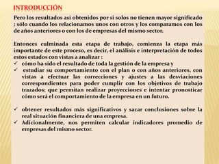 Pero los resultados así obtenidos por si solos no tienen mayor significado
; sólo cuando los relacionamos unos con otros y los comparamos con los
de años anteriores o con los de empresas del mismo sector.
Entonces culminada esta etapa de trabajo, comienza la etapa más
importante de este proceso, es decir, el análisis e interpretación de todos
estos estados con vistas a analizar :
 cómo ha sido el resultado de toda la gestión de la empresa y
 estudiar su comportamiento con el plan o con años anteriores, con
vistas a efectuar las correcciones y ajustes a las desviaciones
correspondientes para poder cumplir con los objetivos de trabajo
trazados; que permitan realizar proyecciones e intentar pronosticar
cómo será el comportamiento de la empresa en un futuro.
 obtener resultados más significativos y sacar conclusiones sobre la
real situación financiera de una empresa.
 Adicionalmente, nos permiten calcular indicadores promedio de
empresas del mismo sector.
INTRODUCCIÓN
 