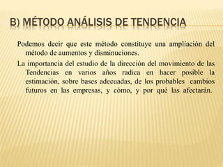 B) MÉTODO ANÁLISIS DE TENDENCIA
Podemos decir que este método constituye una ampliación del
método de aumentos y disminuciones.
La importancia del estudio de la dirección del movimiento de las
Tendencias en varios años radica en hacer posible la
estimación, sobre bases adecuadas, de los probables cambios
futuros en las empresas, y cómo, y por qué las afectarán.
 