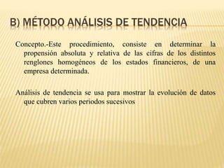 B) MÉTODO ANÁLISIS DE TENDENCIA
Concepto.-Este procedimiento, consiste en determinar la
propensión absoluta y relativa de las cifras de los distintos
renglones homogéneos de los estados financieros, de una
empresa determinada.
Análisis de tendencia se usa para mostrar la evolución de datos
que cubren varios periodos sucesivos
 