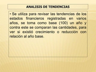 ANALISIS DE TENDENCIAS
• Se utiliza para revisar las tendencias de los
estados financieros registradas en varios
años, se toma como base (100) un año y
contra este se comparan las cantidades, para
ver si existió crecimiento o reducción con
relación al año base.
 