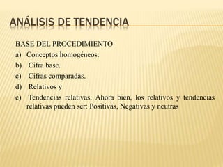 ANÁLISIS DE TENDENCIA
BASE DEL PROCEDIMIENTO
a) Conceptos homogéneos.
b) Cifra base.
c) Cifras comparadas.
d) Relativos y
e) Tendencias relativas. Ahora bien, los relativos y tendencias
relativas pueden ser: Positivas, Negativas y neutras
 