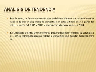ANÁLISIS DE TENDENCIA
 Por lo tanto, la única conclusión que podríamos obtener de la serie anterior
sería la de que un disponible ha aumentado en estos últimos años, a partir del
2001, a través del 2002 y 2003 y permaneciendo casi estable en 2004.
 La verdadera utilidad de éste método puede encontrarse cuando se calculan 2
ó 3 series correspondientes a valores o conceptos que guardan relación entre
si.
 