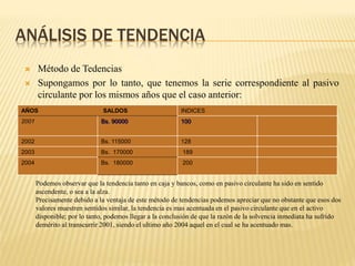 ANÁLISIS DE TENDENCIA
 Método de Tedencias
 Supongamos por lo tanto, que tenemos la serie correspondiente al pasivo
circulante por los mismos años que el caso anterior:
AÑOS SALDOS INDICES
2001 Bs. 90000 100
2002 Bs. 115000 128
2003 Bs. 170000 189
2004 Bs. 180000 200
Podemos observar que la tendencia tanto en caja y bancos, como en pasivo circulante ha sido en sentido
ascendente, o sea a la alza.
Precisamente debido a la ventaja de este método de tendencias podemos apreciar que no obstante que esos dos
valores muestren sentidos similar, la tendencia es mas acentuada en el pasivo circulante que en el activo
disponible; por lo tanto, podemos llegar a la conclusión de que la razón de la solvencia inmediata ha sufrido
demérito al transcurrir 2001, siendo el ultimo año 2004 aquel en el cual se ha acentuado mas.
 