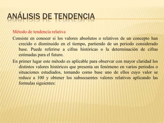 ANÁLISIS DE TENDENCIA
Método de tendencia relativa
Consiste en conocer si los valores absolutos o relativos de un concepto han
crecido o disminuido en el tiempo, partiendo de un periodo considerado
base. Puede referirse a cifras históricas o la determinación de cifras
estimadas para el futuro.
En primer lugar este método es aplicable para observar con mayor claridad los
distintos valores históricos que presenta un fenómeno en varios periodos o
situaciones estudiados, tomando como base uno de ellos cuyo valor se
reduce a 100 y obtener los subsecuentes valores relativos aplicando las
formulas siguientes:
 