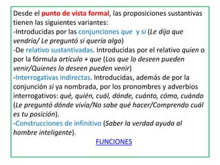 Desde el punto de vista formal, las proposiciones sustantivas
tienen las siguientes variantes:
-Introducidas por las conjunciones que y si (Le dijo que
vendría/ Le preguntó si quería algo)
-De relativo sustantivadas. Introducidas por el relativo quien o
por la fórmula artículo + que (Los que lo deseen pueden
venir/Quienes lo deseen pueden venir)
-Interrogativas indirectas. Introducidas, además de por la
conjunción si ya nombrada, por los pronombres y adverbios
interrogativos: qué, quién, cuál, dónde, cuánto, cómo, cuándo
(Le preguntó dónde vivía/No sabe qué hacer/Comprendo cuál
es tu posición).
-Construcciones de infinitivo (Saber la verdad ayuda al
hombre inteligente).
FUNCIONES
 