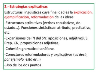 2.- Estrategias explicativas
Estructuras lingüísticas cuya finalidad es la explicación,
ejemplificación, reformulación de las ideas:
-Estructuras atributivas (verbos copulativos, de
estado…). Funciones sintácticas: atributo, predicativo,
etc.
-Expansiones del N del SN: aposiciones, adjetivos, S.
Prep. CN, proposiciones adjetivas.
-Cohesión gramatical: anáforas.
-Conectores reformuladores y explicativos (es decir,
por ejemplo, esto es…)
-Uso de los dos puntos
 
