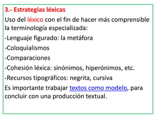 3.- Estrategias léxicas
Uso del léxico con el fin de hacer más comprensible
la terminología especializada:
-Lenguaje figurado: la metáfora
-Coloquialismos
-Comparaciones
-Cohesión léxica: sinónimos, hiperónimos, etc.
-Recursos tipográficos: negrita, cursiva
Es importante trabajar textos como modelo, para
concluir con una producción textual.
 