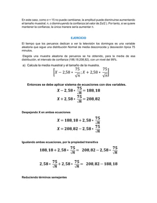 En este caso, como σ = 15 no puede cambiarse, la amplitud puede disminuirse aumentando
el tamaño muestral, n, o disminuyendo la confianza (el valor de Zα/2 ). Por tanto, si se quiere
mantener la confianza, la única manera sería aumentar n.
EJERCICIO
El tiempo que los peruanos dedican a ver la televisión los domingos es una variable
aleatoria que sigue una distribución Normal de media desconocida y desviación típica 75
minutos.
Elegida una muestra aleatoria de peruanos se ha obtenido, para la media de esa
distribución, el intervalo de confianza (188,18;208,82), con un nivel del 99%.
a) Calcula la media muestral y el tamaño de la muestra.
[𝑋 − 2,58 ∗
75
√𝑛
; 𝑋 + 2,58 ∗
75
√𝑛
]
Entonces se debe aplicar sistema de ecuaciones con dos variables.
𝑿− 𝟐,𝟓𝟖 ∗
𝟕𝟓
√𝒏
= 𝟏𝟖𝟖,𝟏𝟖
𝑿+ 𝟐,𝟓𝟖 ∗
𝟕𝟓
√𝒏
= 𝟐𝟎𝟖,𝟖𝟐
Despejando X en ambas ecuaciones
𝑿 = 𝟏𝟖𝟖,𝟏𝟖 + 𝟐,𝟓𝟖 ∗
𝟕𝟓
√𝒏
𝑿 = 𝟐𝟎𝟖,𝟖𝟐 − 𝟐,𝟓𝟖 ∗
𝟕𝟓
√𝒏
Igualando ambas ecuaciones, por la propiedad transitiva
𝟏𝟖𝟖,𝟏𝟖 + 𝟐,𝟓𝟖 ∗
𝟕𝟓
√𝒏
= 𝟐𝟎𝟖,𝟖𝟐 − 𝟐,𝟓𝟖 ∗
𝟕𝟓
√𝒏
𝟐,𝟓𝟖 ∗
𝟕𝟓
√𝒏
+ 𝟐,𝟓𝟖 ∗
𝟕𝟓
√𝒏
= 𝟐𝟎𝟖,𝟖𝟐 − 𝟏𝟖𝟖,𝟏𝟖
Reduciendo términos semejantes
 