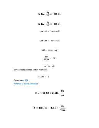 𝟓,𝟏𝟔 ∗
𝟕𝟓
√𝒏
= 𝟐𝟎,𝟔𝟒
𝟓,𝟏𝟔 ∗
𝟕𝟓
√𝒏
= 𝟐𝟎,𝟔𝟒
𝟓, 𝟏𝟔 ∗ 𝟕𝟓 = 𝟐𝟎, 𝟔𝟒 ∗ √𝒏
𝟓, 𝟏𝟔 ∗ 𝟕𝟓 = 𝟐𝟎, 𝟔𝟒 ∗ √𝒏
𝟑𝟖𝟕 = 𝟐𝟎, 𝟔𝟒 ∗ √𝒏
𝟑𝟖𝟕
𝟐𝟎, 𝟔𝟒
= √𝒏
𝟏𝟖, 𝟕𝟓 = √𝒏
Elevando al cuadrado ambos miembros:
𝟑𝟓𝟏, 𝟓𝟔 = 𝒏
Entonces n= 352
Hallando la media aritmética
𝑿 = 𝟏𝟖𝟖, 𝟏𝟖 + 𝟐, 𝟓𝟖 ∗
𝟕𝟓
√𝒏
𝑿 = 𝟏𝟖𝟖, 𝟏𝟖 + 𝟐, 𝟓𝟖 ∗
𝟕𝟓
√𝟑𝟓𝟐
 