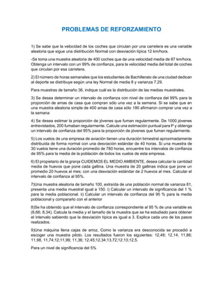 PROBLEMAS DE REFORZAMIENTO
1) Se sabe que la velocidad de los coches que circulan por una carretera es una variable
aleatoria que sigue una distribución Normal con desviación típica 12 km/hora.
-Se toma una muestra aleatoria de 400 coches que da una velocidad media de 87 km/hora.
Obtenga un intervalo con un 99% de confianza, para la velocidad media del total de coches
que circulan por esa carretera.
2) El número de horas semanales que los estudiantes de Bachillerato de una ciudad dedican
al deporte se distribuye según una ley Normal de media 8 y varianza 7.29.
Para muestras de tamaño 36, indique cuál es la distribución de las medias muestrales.
3) Se desea determinar un intervalo de confianza con nivel de confianza del 99% para la
proporción de amas de casa que compran sólo una vez a la semana. Si se sabe que en
una muestra aleatoria simple de 400 amas de casa sólo 180 afirmaron comprar una vez a
la semana
4) Se desea estimar la proporción de jóvenes que fuman regularmente. De 1000 jóvenes
entrevistados, 200 fumaban regularmente. Calcule una estimación puntual para P y obtenga
un intervalo de confianza del 95% para la proporción de jóvenes que fuman regularmente.
5) Los vuelos de una empresa de aviación tienen una duración bimestral aproximadamente
distribuida de forma normal con una desviación estándar de 40 horas. Si una muestra de
30 vuelos tiene una duración promedio de 780 horas, encuentre los intervalos de confianza
de 95% para la media de la población de todos los vuelos de esta empresa.
6) El propietario de la granja CUIDEMOS EL MEDIO AMBIENTE, desea calcular la cantidad
media de huevos que pone cada gallina. Una muestra de 20 gallinas indica que pone un
promedio 20 huevos al mes; con una desviación estándar de 2 huevos al mes. Calcular el
intervalo de confianza al 95%.
7)Una muestra aleatoria de tamaño 100, extraída de una población normal de varianza 81,
presenta una media muestral igual a 150. i) Calcular un intervalo de significancia del 1 %
para la media poblacional. ii) Calcular un intervalo de confianza del 95 % para la media
poblacional y compararlo con el anterior
8)Se ha obtenido que el intervalo de confianza correspondiente al 95 % de una variable es
(6,66; 8,34). Calcula la media y el tamaño de la muestra que se ha estudiado para obtener
el intervalo sabiendo que la desviación típica es igual a 3. Explica cada uno de los pasos
realizados.
9)Una máquina llena cajas de arroz, Como la varianza era desconocida se procedió a
escoger una muestra piloto. Los resultados fueron los siguientes: 12,48; 12,14; 11,86;
11,98, 11,74;12;11,99; 11,36; 12,45;12,34;13,72;12;13;12,5.
Para un nivel de significancia del 5%
 