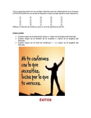 10)Los siguientes datos son los puntajes obtenidos para los colaboradores de la empresa
LA PUNTUALIDAD de una escala de depresión (mayor puntaje significa mayor depresión).
12 15 16 18 13
11 11 13 13 14
14 15 15 16 16
16 16 17 17 17
13 19 12 15 14
Hállese un intervalo de confianza, para un nivel de significancia del 5%
CONCLUSIÓN
➢ Cuanto mayor es la desviación típica σ, mayor es la longitud del intervalo.
➢ Cuanto mayor es el tamaño de la muestra n, menor es la longitud del
intervalo.
➢ Cuanto mayor es el nivel de confianza 1 − α, mayor es la longitud del
intervalo.
ÉXITOS
 