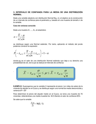 3. INTERVALO DE CONFIANZA PARA LA MEDIA DE UNA DISTRIBUCIÓN
NORMAL
Dada una variable aleatoria con distribución Normal N(μ, σ), el objetivo es la construcción
de un intervalo de confianza para el parámetro μ, basado en una muestra de tamaño n de
la variable.
Caso de varianza conocida
Dada una muestra X1, ..., Xn, el estadístico
se distribuye según una Normal estándar. Por tanto, aplicando el método del pivote
podemos construir la expresión
donde zα/2 es el valor de una distribución Normal estándar que deja a su derecha una
probabilidad de α/2, de la que se deduce el intervalo de confianza
.
EJEMPLO: Supongamos que la variable X representa el precio ( en miles de soles) de la
vivienda de alquiler en el Cuzco y se distribuye según una normal de media desconocida y
varianza 𝞭2
= 202
Para determinar el precio del alquiler medio en el Cuzco, se toma una muestra de 70
viviendas; obteniéndose una media muestral de 82.5.Siendo el valor de confianza 95%
Se sabe que la variable
𝑋−𝜇
𝜎
√𝑛
∼ N(0, 1)
 