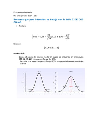 Es una normal estándar.
Por tanto (el valor de z= 1,96)
Recuerda que para intervalos se trabaja con la tabla Z DE DOS
COLAS.
➢ Por tanto
[82,5 − 1,96 ∗
20
√70
; 82,5 + 1,96 ∗
20
√70
]
Entonces
[𝟕𝟕, 𝟖𝟏; 𝟖𝟕. 𝟏𝟖]
RESPUESTA:
Luego el precio del alquiler medio en Cuzco se encuentra en el intervalo
[𝟕𝟕, 𝟖𝟏; 𝟖𝟕. 𝟏𝟖] con una confianza del 95%.
Recordar que tenemos que confiar (al 95%) en que este intervalo sea de los
“buenos”.
 
