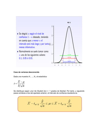 Caso de varianza desconocida
Dada una muestra X1, ..., Xn, el estadístico
Se distribuye según una t de Student de n − 1 grados de libertad. Por tanto, y siguiendo
pasos similares a los del apartado anterior, el intervalo de confianza resultante es
 