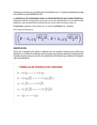 donde tα/2 es el valor de una distribución t de Student con n − 1 grados de libertad que deja
a su derecha una probabilidad de α/2.
4. INTERVALO DE CONFIANZA PARA LA PROPORCIÓN DE UNA CARACTERÍSTICA.
Deseamos estimar la proporción con la que se da una característica en una determinada
población, esta característica es dicotómica por lo que o bien se posee o bien no.
El intervalo se plantea, como todos con un nivel de confianza 1-α prefijado.
Por lo tanto la fórmula es:
OBSERVACION
Como por lo general solo vamos a disponer de una muestra, tenemos que confiar (por
ejemplo con un 95% de confianza) que la muestra que tenemos pertenece al grupo de las
muestras buenas (las que nos dan una estimación del intervalo que contiene el verdadero
valor del parámetro).
 