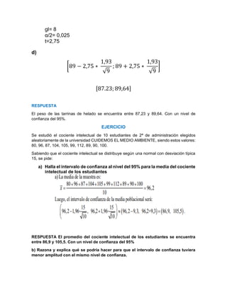 gl= 8
α/2= 0,025
t=2,75
d)
[89 − 2,75 ∗
1,93
√9
; 89 + 2,75 ∗
1,93
√9
]
[87.23; 89,64]
RESPUESTA
El peso de las tarrinas de helado se encuentra entre 87,23 y 89,64. Con un nivel de
confianza del 95%.
EJERCICIO
Se estudió el cociente intelectual de 10 estudiantes de 2ª de administración elegidos
aleatoriamente de la universidad CUIDEMOS EL MEDIO AMBIENTE, siendo estos valores:
80, 96, 87, 104, 105, 99, 112, 89, 90, 100.
Sabiendo que el cociente intelectual se distribuye según una normal con desviación típica
15, se pide:
a) Halla el intervalo de confianza al nivel del 95% para la media del cociente
intelectual de los estudiantes
RESPUESTA El promedio del cociente intelectual de los estudiantes se encuentra
entre 86,9 y 105,5. Con un nivel de confianza del 95%
b) Razona y explica qué se podría hacer para que el intervalo de confianza tuviera
menor amplitud con el mismo nivel de confianza.
 