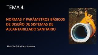 TEMA 4
NORMAS Y PARÁMETROS BÁSICOS
DE DISEÑO DE SISTEMAS DE
ALCANTARILLADO SANITARIO
Univ. Verónica Paco Huacoto
 