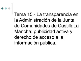 Tema 15.- La transparencia en
la Administración de la Junta
de Comunidades de CastillaLa
Mancha: publicidad activa y
derecho de acceso a la
información pública.
 