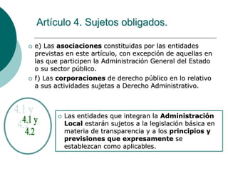 Artículo 4. Sujetos obligados.
 e) Las asociaciones constituidas por las entidades
previstas en este artículo, con excepción de aquellas en
las que participen la Administración General del Estado
o su sector público.
 f) Las corporaciones de derecho público en lo relativo
a sus actividades sujetas a Derecho Administrativo.
 Las entidades que integran la Administración
Local estarán sujetos a la legislación básica en
materia de transparencia y a los principios y
previsiones que expresamente se
establezcan como aplicables.
 