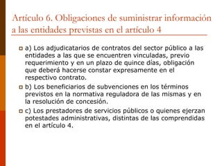 Artículo 6. Obligaciones de suministrar información
a las entidades previstas en el artículo 4
 a) Los adjudicatarios de contratos del sector público a las
entidades a las que se encuentren vinculadas, previo
requerimiento y en un plazo de quince días, obligación
que deberá hacerse constar expresamente en el
respectivo contrato.
 b) Los beneficiarios de subvenciones en los términos
previstos en la normativa reguladora de las mismas y en
la resolución de concesión.
 c) Los prestadores de servicios públicos o quienes ejerzan
potestades administrativas, distintas de las comprendidas
en el artículo 4.
 