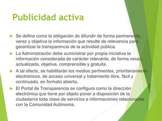 Publicidad activa
 Se define como la obligación de difundir de forma permanente,
veraz y objetiva la información que resulte de relevancia para
garantizar la transparencia de la actividad pública.
 La Administración debe suministrar por propia iniciativa la
información considerada de carácter relevante, de forma veraz,
actualizada, objetiva, comprensible y gratuita,
 A tal efecto, se habilitarán los medios pertinentes, prioritariamente
electrónicos, de acceso universal y tratamiento libre, fácil y
continuado, en formato abierto,
 El Portal de Transparencia se configura como la dirección
electrónica que tiene por objeto poner a disposición de la
ciudadanía toda clase de servicios e informaciones relacionadas
con la Comunidad Autónoma.
 