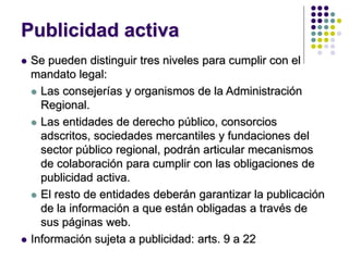 Publicidad activa
 Se pueden distinguir tres niveles para cumplir con el
mandato legal:
 Las consejerías y organismos de la Administración
Regional.
 Las entidades de derecho público, consorcios
adscritos, sociedades mercantiles y fundaciones del
sector público regional, podrán articular mecanismos
de colaboración para cumplir con las obligaciones de
publicidad activa.
 El resto de entidades deberán garantizar la publicación
de la información a que están obligadas a través de
sus páginas web.
 Información sujeta a publicidad: arts. 9 a 22
 