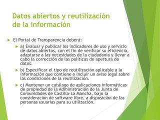 Datos abiertos y reutilización
de la información
 El Portal de Transparencia deberá:
 a) Evaluar y publicar los indicadores de uso y servicio
de datos abiertos, con el fin de verificar su eficiencia,
adaptarse a las necesidades de la ciudadanía y llevar a
cabo la corrección de las políticas de apertura de
datos.
 b) Especificar el tipo de reutilización aplicable a la
información que contiene e incluir un aviso legal sobre
las condiciones de la reutilización.
 c) Mantener un catálogo de aplicaciones informáticas
de propiedad de la Administración de la Junta de
Comunidades de Castilla-La Mancha, bajo la
consideración de software libre, a disposición de las
personas usuarias para su utilización.
 