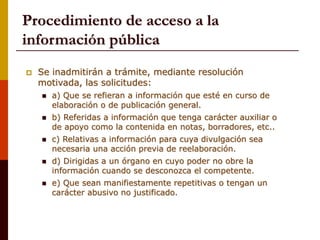 Procedimiento de acceso a la
información pública
 Se inadmitirán a trámite, mediante resolución
motivada, las solicitudes:
 a) Que se refieran a información que esté en curso de
elaboración o de publicación general.
 b) Referidas a información que tenga carácter auxiliar o
de apoyo como la contenida en notas, borradores, etc..
 c) Relativas a información para cuya divulgación sea
necesaria una acción previa de reelaboración.
 d) Dirigidas a un órgano en cuyo poder no obre la
información cuando se desconozca el competente.
 e) Que sean manifiestamente repetitivas o tengan un
carácter abusivo no justificado.
 