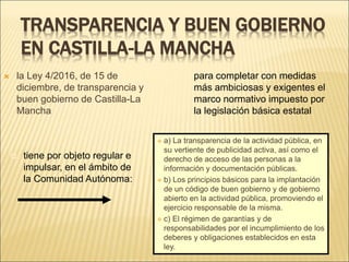 TRANSPARENCIA Y BUEN GOBIERNO
EN CASTILLA-LA MANCHA
 la Ley 4/2016, de 15 de
diciembre, de transparencia y
buen gobierno de Castilla-La
Mancha
 a) La transparencia de la actividad pública, en
su vertiente de publicidad activa, así como el
derecho de acceso de las personas a la
información y documentación públicas.
 b) Los principios básicos para la implantación
de un código de buen gobierno y de gobierno
abierto en la actividad pública, promoviendo el
ejercicio responsable de la misma.
 c) El régimen de garantías y de
responsabilidades por el incumplimiento de los
deberes y obligaciones establecidos en esta
ley.
 para completar con medidas
más ambiciosas y exigentes el
marco normativo impuesto por
la legislación básica estatal
 tiene por objeto regular e
impulsar, en el ámbito de
la Comunidad Autónoma:
 