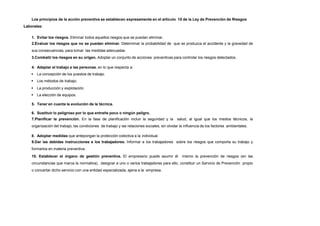 Los principios de la acción preventiva se establecen expresamente en el artículo 15 de la Ley de Prevención de Riesgos
Laborales:
1. Evitar los riesgos. Eliminar todos aquellos riesgos que se puedan eliminar.
2.Evaluar los riesgos que no se puedan eliminar. Determinar la probabilidad de que se produzca el accidente y la gravedad de
sus consecuencias, para tomar las medidas adecuadas.
3.Combatir los riesgos en su origen. Adoptar un conjunto de acciones preventivas para controlar los riesgos detectados.
4. Adaptar el trabajo a las personas, en lo que respecta a:
 La concepción de los puestos de trabajo.
 Los métodos de trabajo.
 La producción y explotación.
 La elección de equipos.
5. Tener en cuenta la evolución de la técnica.
6. Sustituir lo peligroso por lo que entrañe poco o ningún peligro.
7.Planificar la prevención. En la fase de planificación incluir la seguridad y la salud, al igual que los medios técnicos, la
organización del trabajo, las condiciones de trabajo y las relaciones sociales, sin olvidar la influencia de los factores ambientales.
8. Adoptar medidas que antepongan la protección colectiva a la individual.
9.Dar las debidas instrucciones a los trabajadores. Informar a los trabajadores sobre los riesgos que comporta su trabajo y
formarlos en materia preventiva.
10. Establecer el órgano de gestión preventiva. El empresario puede asumir él mismo la prevención de riesgos (en las
circunstancias que marca la normativa), designar a uno o varios trabajadores para ello, constituir un Servicio de Prevención propio
o concertar dicho servicio con una entidad especializada, ajena a la empresa.
 