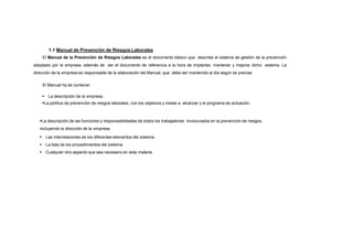 1.1 Manual de Prevención de Riesgos Laborales
El Manual de la Prevención de Riesgos Laborales es el documento básico que describe el sistema de gestión de la prevención
adoptado por la empresa, además de ser el documento de referencia a la hora de implantar, mantener y mejorar dicho sistema. La
dirección de la empresa es responsable de la elaboración del Manual, que debe ser mantenido al día según se precise.
El Manual ha de contener:
 La descripción de la empresa.
La política de prevención de riesgos laborales, con los objetivos y metas a alcanzar y el programa de actuación.
La descripción de las funciones y responsabilidades de todos los trabajadores involucrados en la prevención de riesgos,
incluyendo la dirección de la empresa.
 Las interrelaciones de los diferentes elementos del sistema.
 La lista de los procedimientos del sistema.
 Cualquier otro aspecto que sea necesario en esta materia.
 