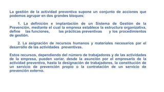 La gestión de la actividad preventiva supone un conjunto de acciones que
podemos agrupar en dos grandes bloques:
1. La definición e implantación de un Sistema de Gestión de la
Prevención, mediante el cual la empresa establece la estructura organizativa,
define las funciones, las prácticas preventivas y los procedimientos
de gestión.
2. La asignación de recursos humanos y materiales necesarios par el
desarrollo de las actividades preventivas.
Estos recursos, dependiendo del número de trabajadores y de las actividades
de la empresa, pueden variar, desde la asunción por el empresario de la
actividad preventiva, hasta la designación de trabajadores, la constitución de
un servicio de prevención propio o la contratación de un servicio de
prevención externo.
 