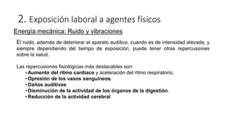 2. Exposición laboral a agentes físicos
Energía mecánica: Ruido y vibraciones
El ruido, además de deteriorar el aparato auditivo, cuando es de intensidad elevada, y
siempre dependiendo del tiempo de exposición, puede tener otras repercusiones
sobre la salud.
Las repercusiones fisiológicas más destacables son:
• Aumento del ritmo cardíaco y aceleración del ritmo respiratorio.
• Opresión de los vasos sanguíneos.
• Daños auditivos
• Disminución de la actividad de los órganos de la digestión.
• Reducción de la actividad cerebral
 