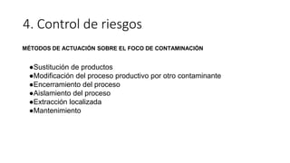 4. Control de riesgos
MÉTODOS DE ACTUACIÓN SOBRE EL FOCO DE CONTAMINACIÓN
●Sustitución de productos
●Modificación del proceso productivo por otro contaminante
●Encerramiento del proceso
●Aislamiento del proceso
●Extracción localizada
●Mantenimiento
 