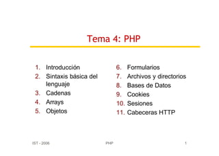 IST - 2006 PHP 1
Tema 4: PHP
1. Introducción
2. Sintaxis básica del
lenguaje
3. Cadenas
4. Arrays
5. Objetos
6. Formularios
7. Archivos y directorios
8. Bases de Datos
9. Cookies
10. Sesiones
11. Cabeceras HTTP
 