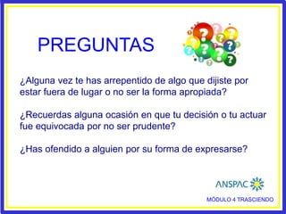 PREGUNTAS
¿Alguna vez te has arrepentido de algo que dijiste por
estar fuera de lugar o no ser la forma apropiada?
¿Recuerdas alguna ocasión en que tu decisión o tu actuar
fue equivocada por no ser prudente?
¿Has ofendido a alguien por su forma de expresarse?
MÓDULO 4 TRASCIENDO
 