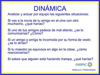 DINÁMICA
MÓDULO 4 TRASCIENDO
Analizar y actuar por equipo las siguientes situaciones:
Si ves a la novia de tu amigo en el cine con otro
muchacho, ¿qué harías?
Si uno de tus amigos padece de mal aliento, ¿se lo
comunicarías? ¿Cómo?
Si un amigo o amiga te incomoda por su forma de vestir,
¿se lo dirías?
Si tu maestro se equivoca en algo en la clase, ¿cómo
reaccionarías?
Si sabes que alguien está haciendo trampa, ¿qué harías?
 