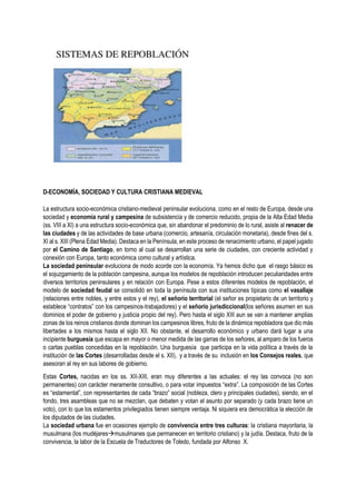 D-ECONOMÍA, SOCIEDAD Y CULTURA CRISTIANA MEDIEVAL
La estructura socio-económica cristiano-medieval peninsular evoluciona, como en el resto de Europa, desde una
sociedad y economía rural y campesina de subsistencia y de comercio reducido, propia de la Alta Edad Media
(ss. VIII a XI) a una estructura socio-económica que, sin abandonar el predominio de lo rural, asiste al renacer de
las ciudades y de las actividades de base urbana (comercio, artesanía, circulación monetaria), desde fines del s.
XI al s. XIII (Plena Edad Media). Destaca en la Península, en este proceso de renacimiento urbano, el papel jugado
por el Camino de Santiago, en torno al cual se desarrollan una serie de ciudades, con creciente actividad y
conexión con Europa, tanto económica como cultural y artística.
La sociedad peninsular evoluciona de modo acorde con la economía. Ya hemos dicho que el rasgo básico es
el sojuzgamiento de la población campesina, aunque los modelos de repoblación introducen peculiaridades entre
diversos territorios peninsulares y en relación con Europa. Pese a estos diferentes modelos de repoblación, el
modelo de sociedad feudal se consolidó en toda la península con sus instituciones típicas como el vasallaje
(relaciones entre nobles, y entre estos y el rey), el señorío territorial (el señor es propietario de un territorio y
establece “contratos” con los campesinos-trabajadores) y el señorío jurisdiccional(los señores asumen en sus
dominios el poder de gobierno y justicia propio del rey). Pero hasta el siglo XIII aun se van a mantener amplias
zonas de los reinos cristianos donde dominan los campesinos libres, fruto de la dinámica repobladora que dio más
libertades a los mismos hasta el siglo XII. No obstante, el desarrollo económico y urbano dará lugar a una
incipiente burguesía que escapa en mayor o menor medida de las garras de los señores, al amparo de los fueros
o cartas pueblas concedidas en la repoblación. Una burguesía que participa en la vida política a través de la
institución de las Cortes (desarrolladas desde el s. XII), y a través de su inclusión en los Consejos reales, que
asesoran al rey en sus labores de gobierno.
Estas Cortes, nacidas en los ss. XII-XIII, eran muy diferentes a las actuales: el rey las convoca (no son
permanentes) con carácter meramente consultivo, o para votar impuestos “extra”. La composición de las Cortes
es “estamental”, con representantes de cada “brazo” social (nobleza, clero y principales ciudades), siendo, en el
fondo, tres asambleas que no se mezclan, que debaten y votan el asunto por separado (y cada brazo tiene un
voto), con lo que los estamentos privilegiados tienen siempre ventaja. Ni siquiera era democrática la elección de
los diputados de las ciudades.
La sociedad urbana fue en ocasiones ejemplo de convivencia entre tres culturas: la cristiana mayoritaria, la
musulmana (los mudéjaresmusulmanes que permanecen en territorio cristiano) y la judía. Destaca, fruto de la
convivencia, la labor de la Escuela de Traductores de Toledo, fundada por Alfonso X.
 