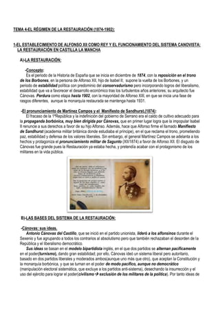 TEMA 4-EL RÉGIMEN DE LA RESTAURACIÓN (1874-1902):
1-EL ESTABLECIMIENTO DE ALFONSO XII COMO REY Y EL FUNCIONAMIENTO DEL SISTEMA CANOVISTA:
LA RESTAURACIÓN EN CASTILLA LA MANCHA
A)-LA RESTAURACIÓN:
-Concepto:
Es el periodo de la Historia de España que se inicia en diciembre de 1874, con la reposición en el trono
de los Borbones, en la persona de Alfonso XII, hijo de Isabel II; supone la vuelta de los Borbones, y un
periodo de estabilidad política con predominio del conservadurismo pero incorporando logros del liberalismo,
estabilidad que va a favorecer el desarrollo económico tras los turbulentos años anteriores; su arquitecto fue
Cánovas. Perdura como etapa hasta 1902, con la mayoridad de Alfonso XIII, en que se inicia una fase de
rasgos diferentes, aunque la monarquía restaurada se mantenga hasta 1931.
-El pronunciamiento de Martínez Campos y el Manifiesto de Sandhurst.(1874):
El fracaso de la 1ªRepública y la indefinición del gobierno de Serrano era el caldo de cultivo adecuado para
la propaganda borbónica, muy bien dirigida por Cánovas, que en primer lugar logra que la impopular Isabel
II renuncie a sus derechos a favor de su hijo Alfonso. Además, hace que Alfonso firme el llamado Manifiesto
de Sandhurst (academia militar británica donde estudiaba el príncipe), en el que reclama el trono, prometiendo
paz, estabilidad y defensa de los valores liberales. Sin embargo, el general Martínez Campos se adelanta a los
hechos y protagoniza el pronunciamiento militar de Sagunto (XII/1874) a favor de Alfonso XII. El disgusto de
Cánovas fue grande pues la Restauración ya estaba hecha, y pretendía acabar con el protagonismo de los
militares en la vida pública.
B)-LAS BASES DEL SISTEMA DE LA RESTAURACIÓN:
-Cánovas: sus ideas.
Antonio Cánovas del Castillo, que se inició en el partido unionista, lideró a los alfonsinos durante el
Sexenio y fue agrupando a todos los contrarios al absolutismo pero que también rechazaban el desorden de la
República y el liberalismo democrático.
Sus ideas se basan en el modelo bipartidista inglés, en el que dos partidos se alternan pacíficamente
en el poder(turnismo), dando gran estabilidad; por ello, Cánovas ideó un sistema liberal pero autoritario,
basado en dos partidos liberales y moderados ambos(aunque uno más que otro), que aceptan la Constitución y
la monarquía borbónica, y que se turnan en el poder de modo pacífico, aunque no democrático
(manipulación electoral sistemática, que excluye a los partidos anti-sistema), desechando la insurrección y el
uso del ejército para lograr el poder(civilismo exclusión de los militares de la política). Por tanto ideas de
 