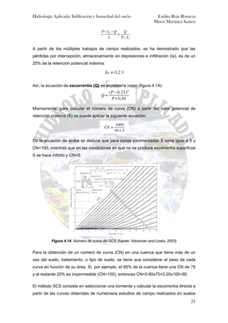 Hidrología Aplicada: Infiltración y humedad del suelo Estilita Ruiz Romera
Miren Martínez Santos
21
A partir de los múltiples trabajos de campo realizados, se ha demostrado que las
pérdidas por intercepción, almacenamiento en depresiones e infiltración (Ia), es de un
20% de la retención potencial máxima:
Así, la ecuación de escorrentía (Q) se expresaría como (figura 4.14):
Mismamente, para calcular el número de curva (CN) a partir del valor potencial de
retención máxima (S) se puede aplicar la siguiente ecuación:
De la ecuación de arriba se deduce que para zonas pavimentadas S sería igual a 0 y
CN=100, mientras que en las condiciones en que no se produce escorrentía superficial
S se hace infinito y CN=0.
Figura 4.14. Número de curva del SCS (fuente: Viessman and Lewis, 2003)
Para la obtención de un número de curva (CN) en una cuenca que tiene más de un
uso del suelo, tratamiento, o tipo de suelo, se tiene que considerar el peso de cada
curva en función de su área. Si, por ejemplo, el 80% de la cuenca tiene una CN de 75
y el restante 20% es impermeable (CN=100), entonces CN=0.80x75+0.20x100=80.
El método SCS consiste en seleccionar una tormenta y calcular la escorrentía directa a
partir de las curvas obtenidas de numerosos estudios de campo realizados en suelos
 